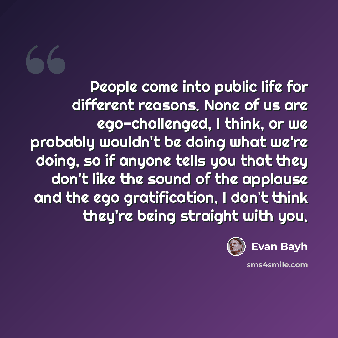 “People come into public life for different reasons. None of us are ego-challenged, I think, or we probably wouldn't be doing what we're doing, so if anyone tells you that they don't like the sound of the applause and the ego gratification, I don't think they're being straight with you.” quote by Evan Bayh