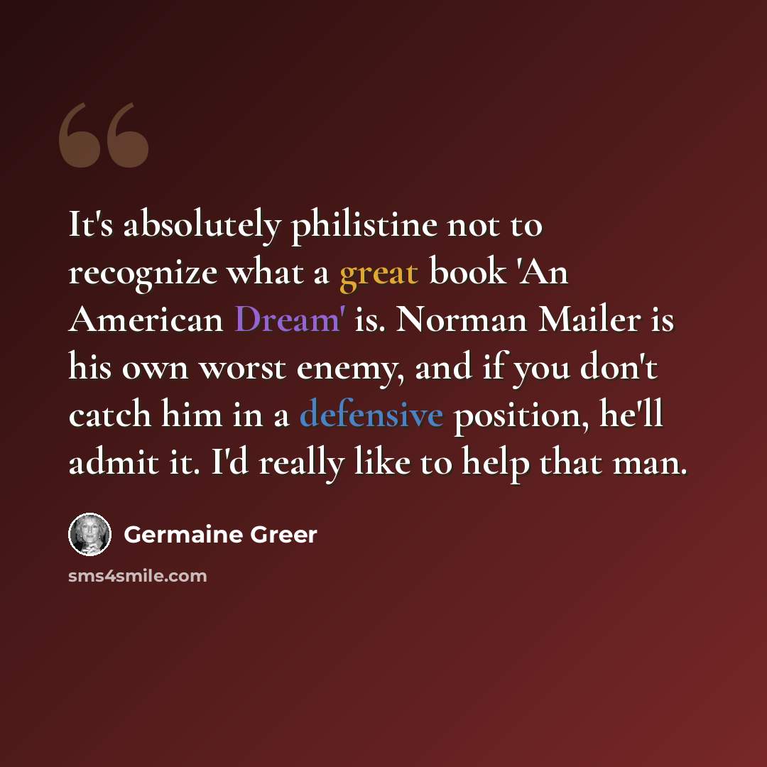 “It's absolutely philistine not to recognize what a great book 'An American Dream' is. Norman Mailer is his own worst enemy, and if you don't catch him in a defensive position, he'll admit it. I'd really like to help that man.” quote by Germaine Greer