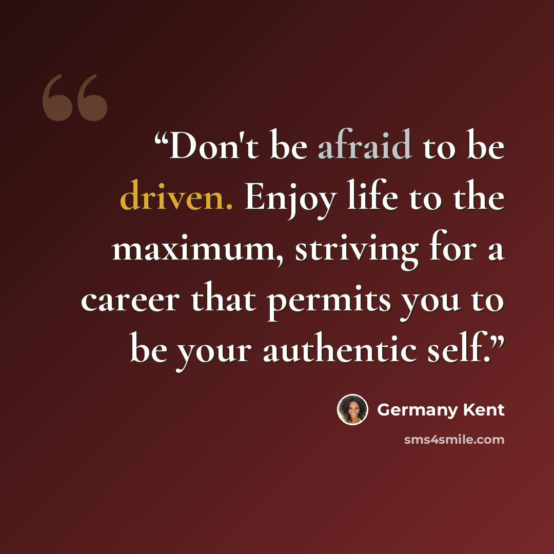 “Don't be afraid to be driven. Enjoy life to the maximum, striving for a career that permits you to be your authentic self.” quote by Germany Kent