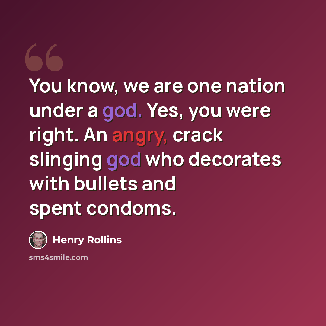 “You know, we are one nation under a god. Yes, you were right. An angry, crack slinging god who decorates with bullets and spent condoms.” quote by Henry Rollins