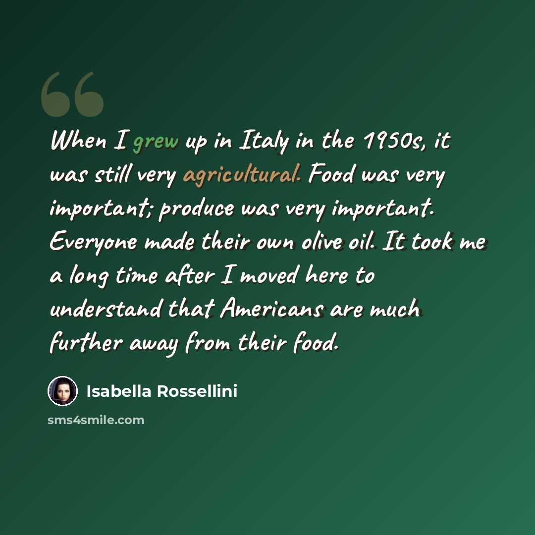 “When I grew up in Italy in the 1950s, it was still very agricultural. Food was very important; produce was very important. Everyone made their own olive oil. It took me a long time after I moved here to understand that Americans are much further away from their food.” quote by Isabella Rossellini