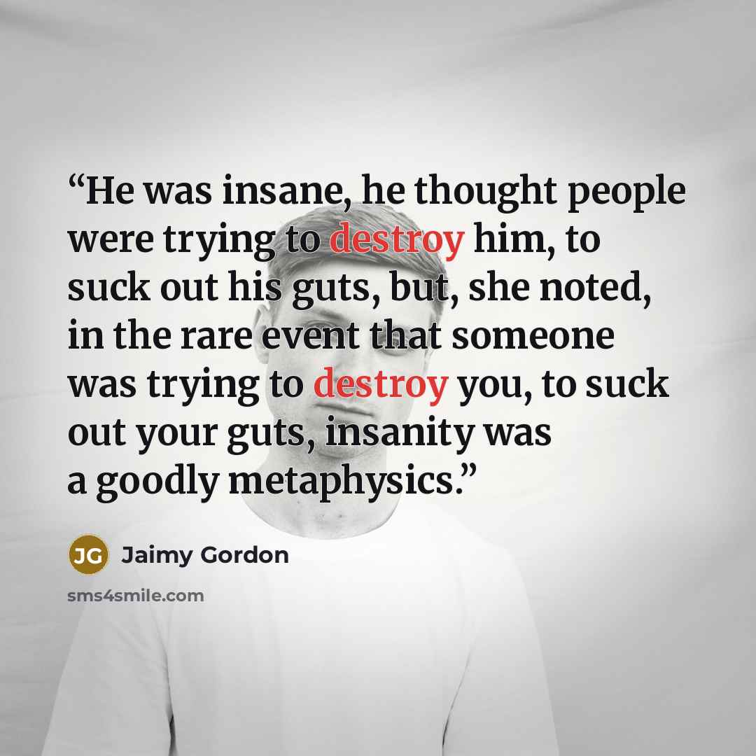 “He was insane, he thought people were trying to destroy him, to suck out his guts, but, she noted, in the rare event that someone was trying to destroy you, to suck out your guts, insanity was a goodly metaphysics.” quote by Jaimy Gordon