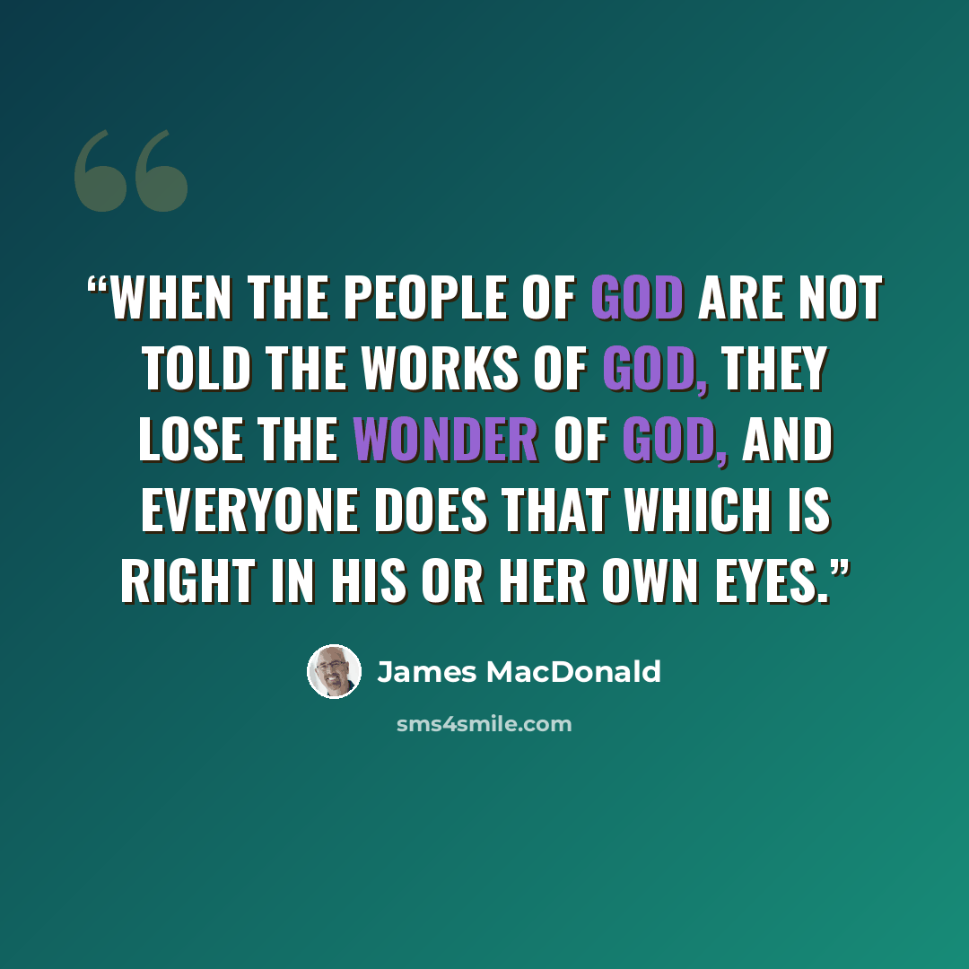 “When the people of God are not told the works of God, they lose the wonder of God, and everyone does that which is right in his or her own eyes.” quote by James MacDonald