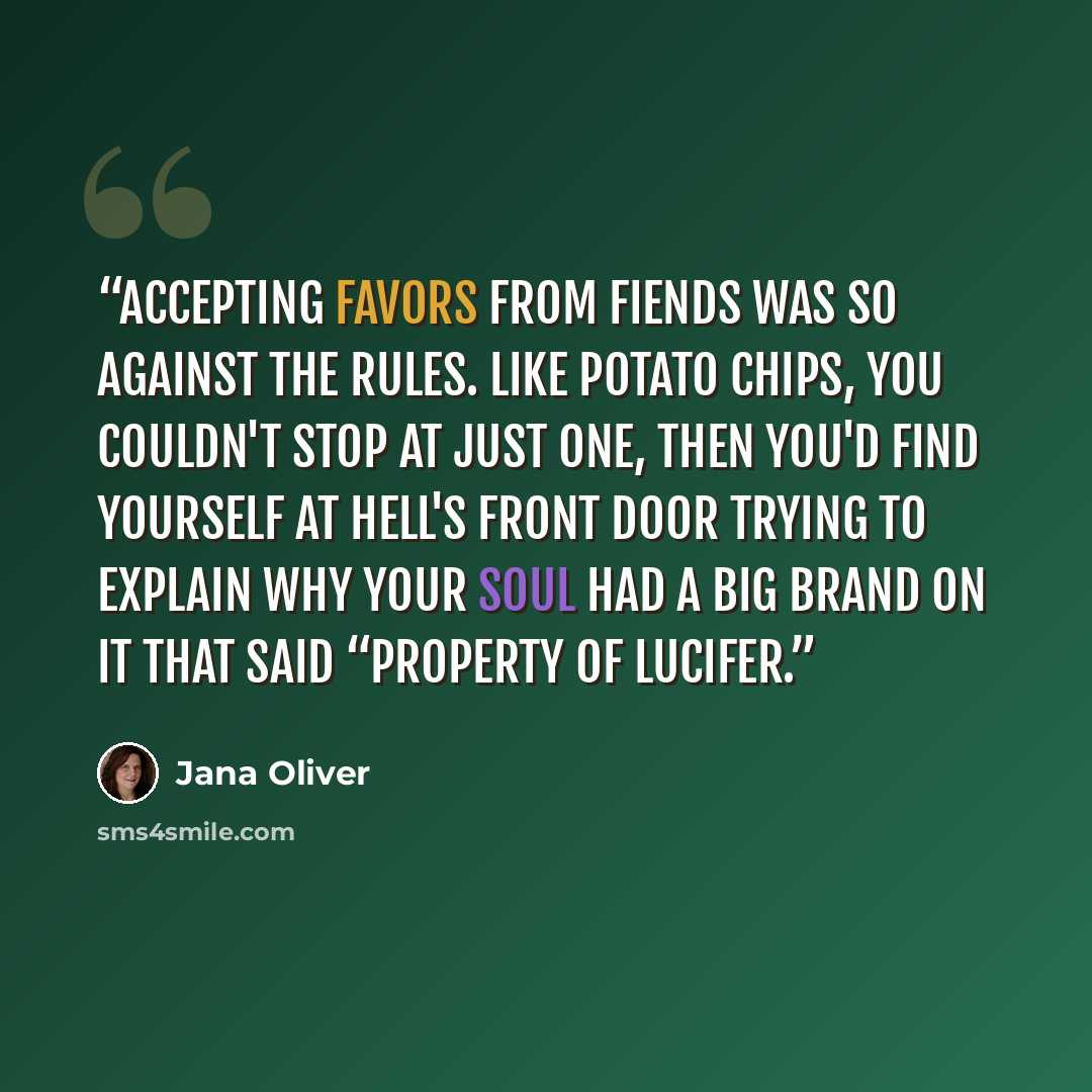 “Accepting favors from fiends was so against the rules. Like potato chips, you couldn't stop at just one, then you'd find yourself at Hell's front door trying to explain why your soul had a big brand on it that said “Property of Lucifer.” quote by Jana Oliver