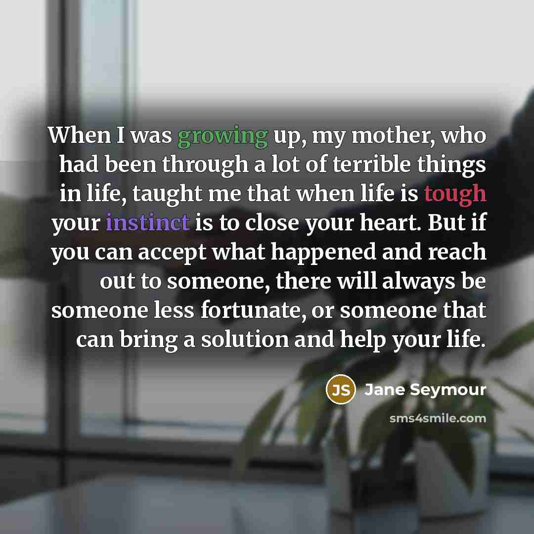 “When I was growing up, my mother, who had been through a lot of terrible things in life, taught me that when life is tough your instinct is to close your heart. But if you can accept what happened and reach out to someone, there will always be someone less fortunate, or someone that can bring a…” quote by Jane Seymour