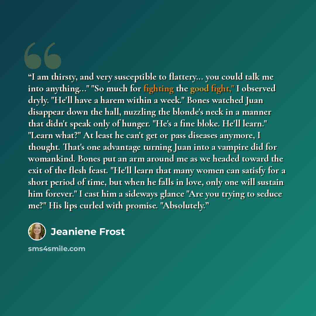 “I am thirsty, and very susceptible to flattery... you could talk me into anything..." "So much for fighting the good fight," I observed dryly. "He'll have a harem within a week." Bones watched Juan disappear down the hall, nuzzling the blonde's neck in a manner that didn't speak only of hunger…” quote by Jeaniene Frost