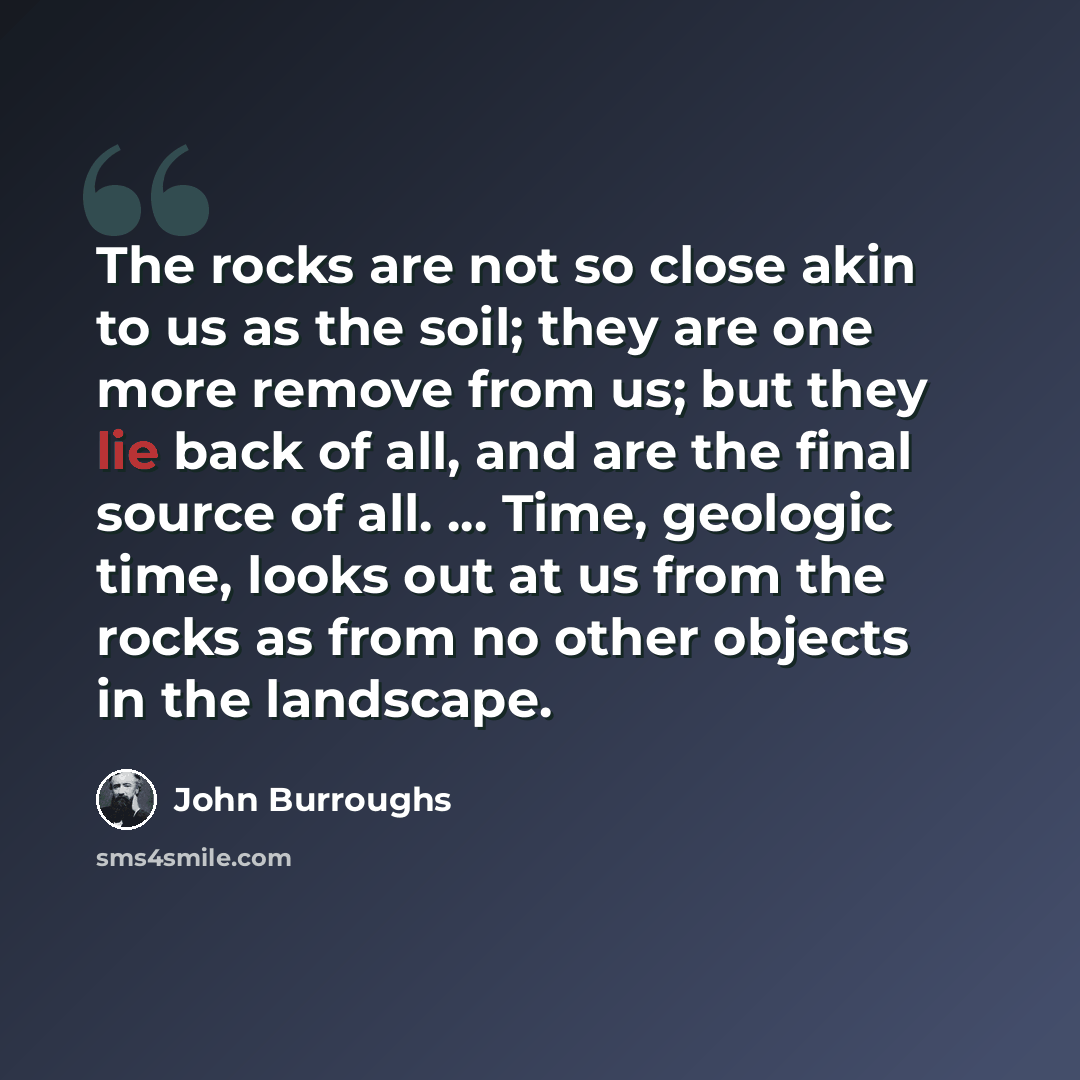 “The rocks are not so close akin to us as the soil; they are one more remove from us; but they lie back of all, and are the final source of all. ... Time, geologic time, looks out at us from the rocks as from no other objects in the landscape.” quote by John Burroughs
