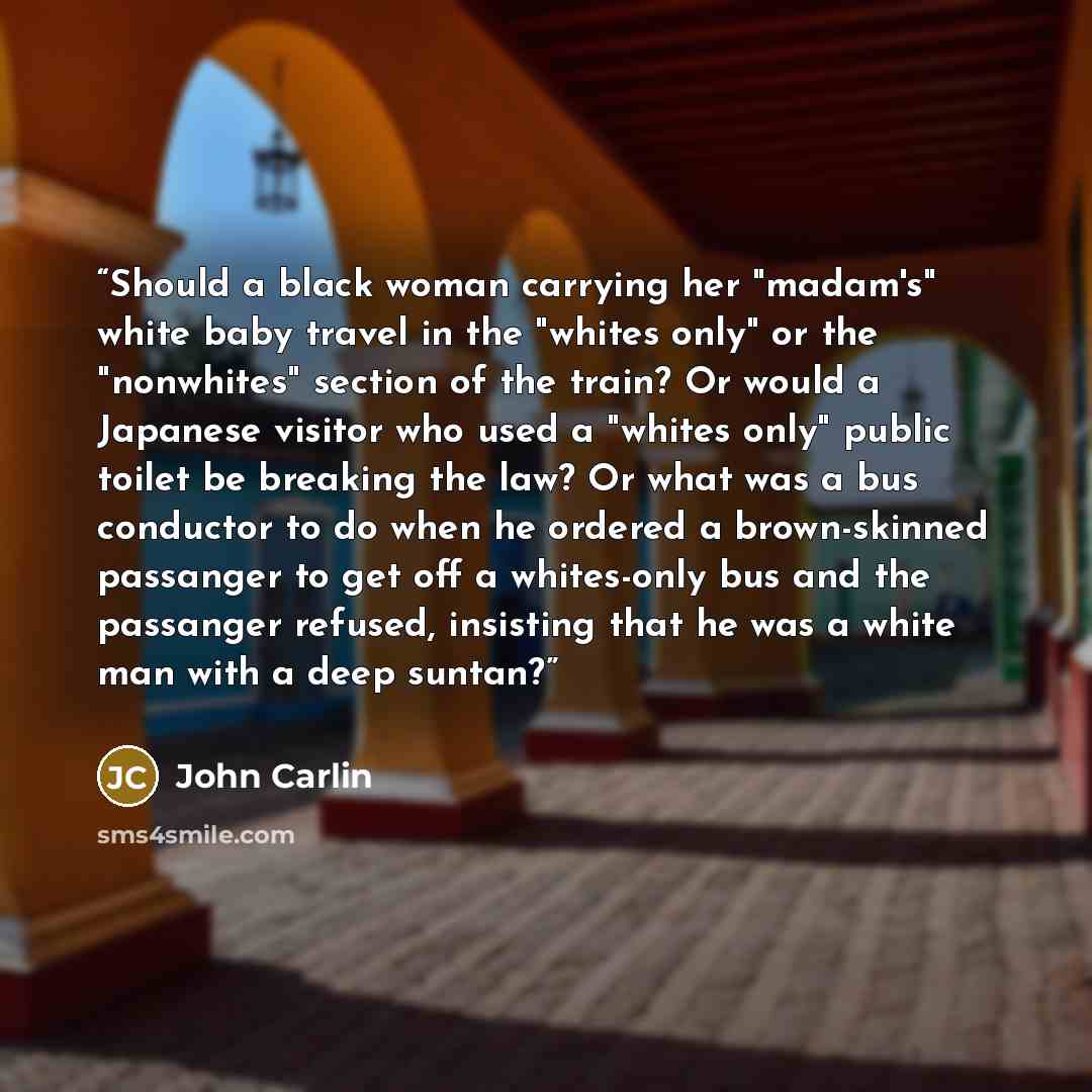 “Should a black woman carrying her "madam's" white baby travel in the "whites only" or the "nonwhites" section of the train? Or would a Japanese visitor who used a "whites only" public toilet be breaking the law? Or what was a bus conductor to do when he ordered a brown-skinned passanger to get off…” quote by John Carlin