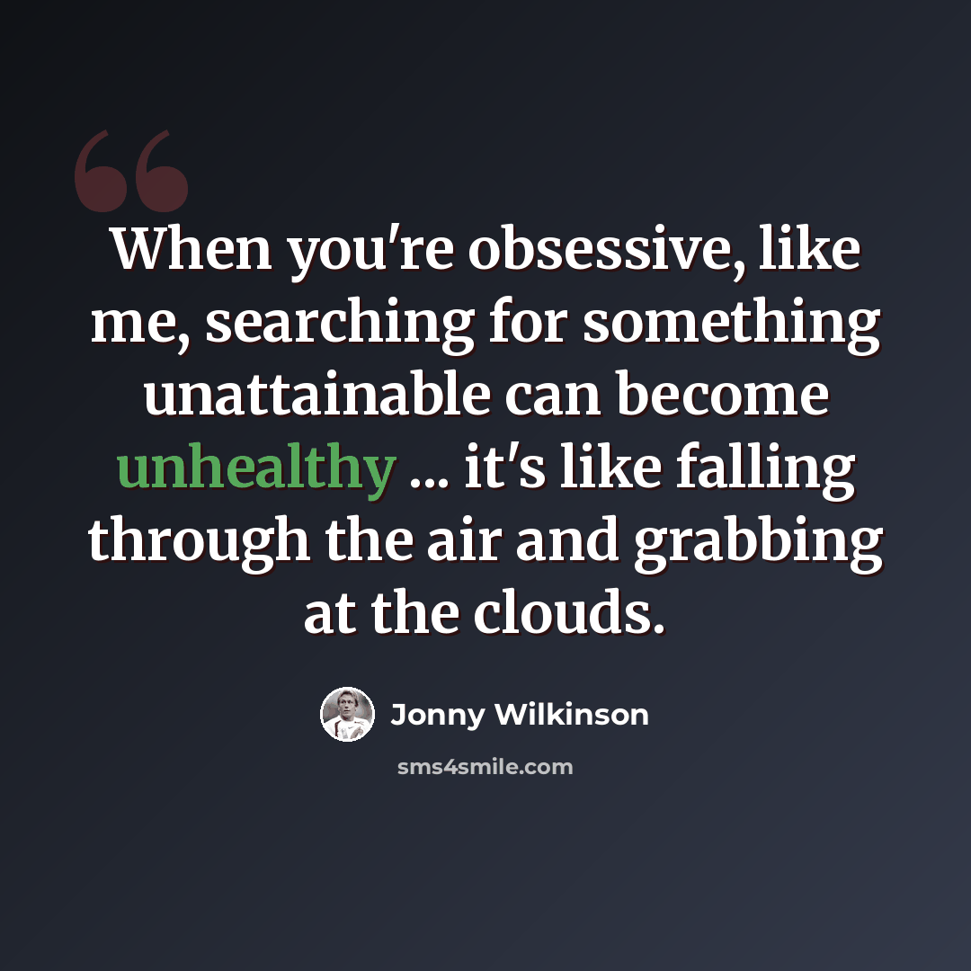 “When you're obsessive, like me, searching for something unattainable can become unhealthy ... it's like falling through the air and grabbing at the clouds.” quote by Jonny Wilkinson