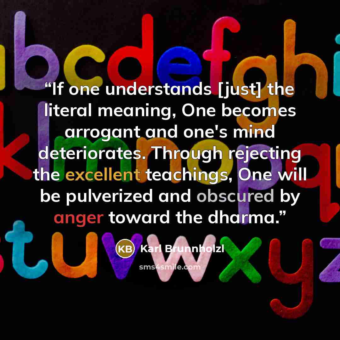“If one understands [just] the literal meaning, One becomes arrogant and one's mind deteriorates. Through rejecting the excellent teachings, One will be pulverized and obscured by anger toward the dharma.” quote by Karl Brunnholzl