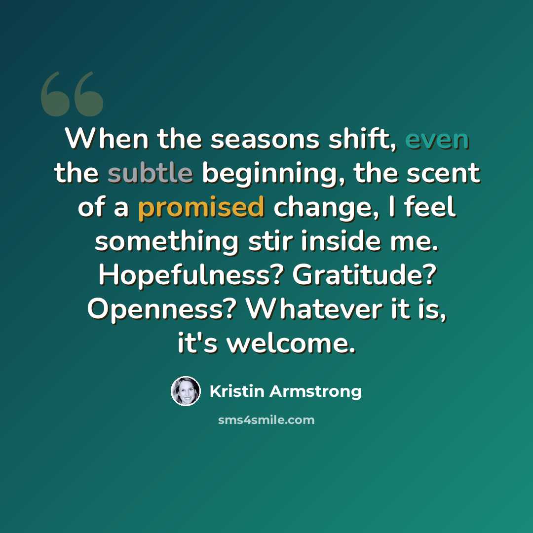 “When the seasons shift, even the subtle beginning, the scent of a promised change, I feel something stir inside me. Hopefulness? Gratitude? Openness? Whatever it is, it's welcome.” quote by Kristin Armstrong