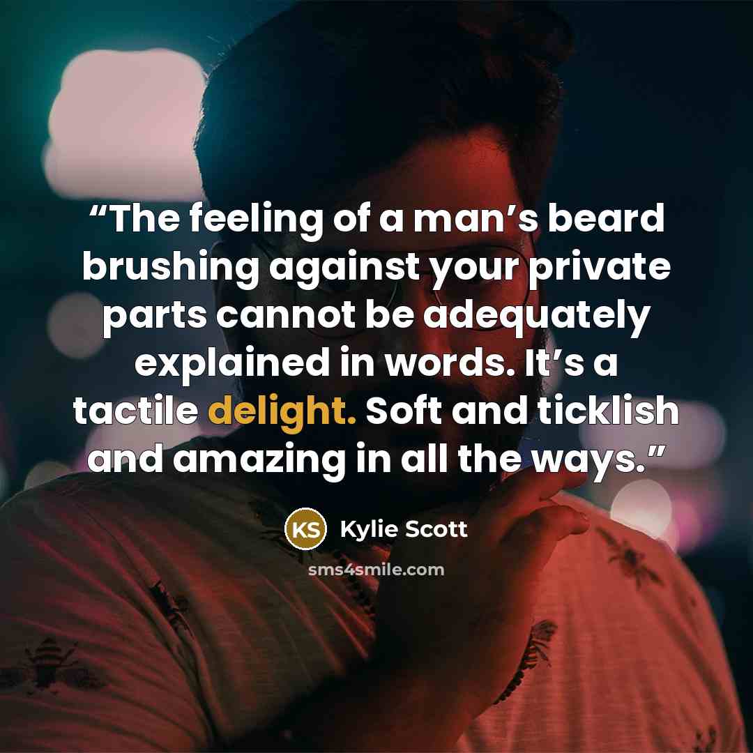 “The feeling of a man’s beard brushing against your private parts cannot be adequately explained in words. It’s a tactile delight. Soft and ticklish and amazing in all the ways.” quote by Kylie Scott
