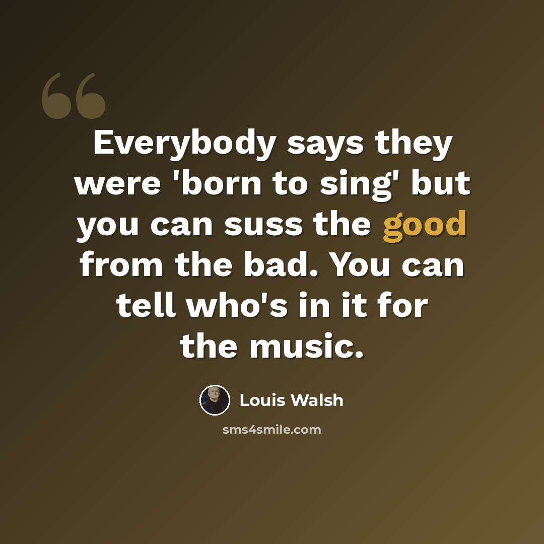 “Everybody says they were 'born to sing' but you can suss the good from the bad. You can tell who's in it for the music.” quote by Louis Walsh