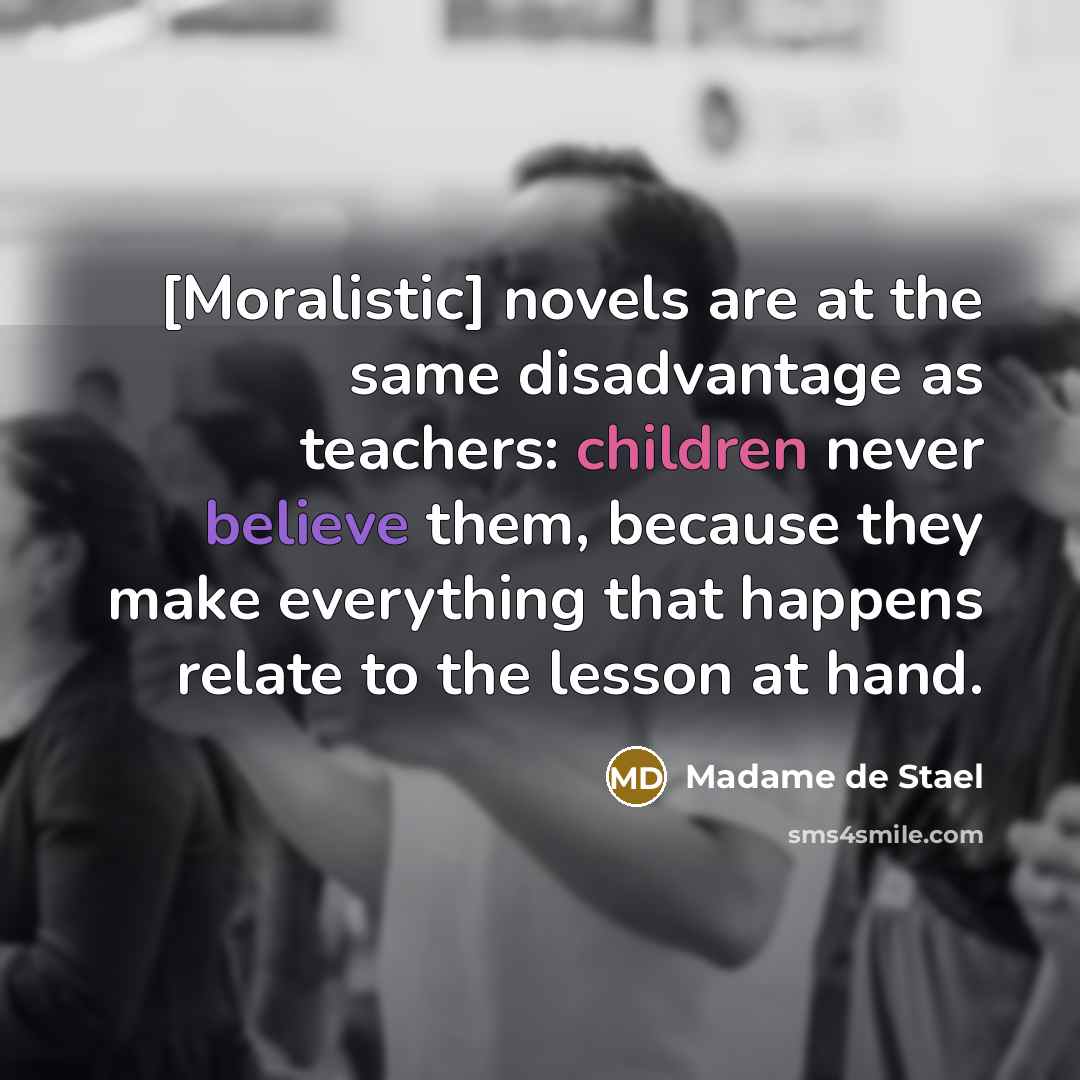 “[Moralistic] novels are at the same disadvantage as teachers: children never believe them, because they make everything that happens relate to the lesson at hand.” quote by Madame de Stael