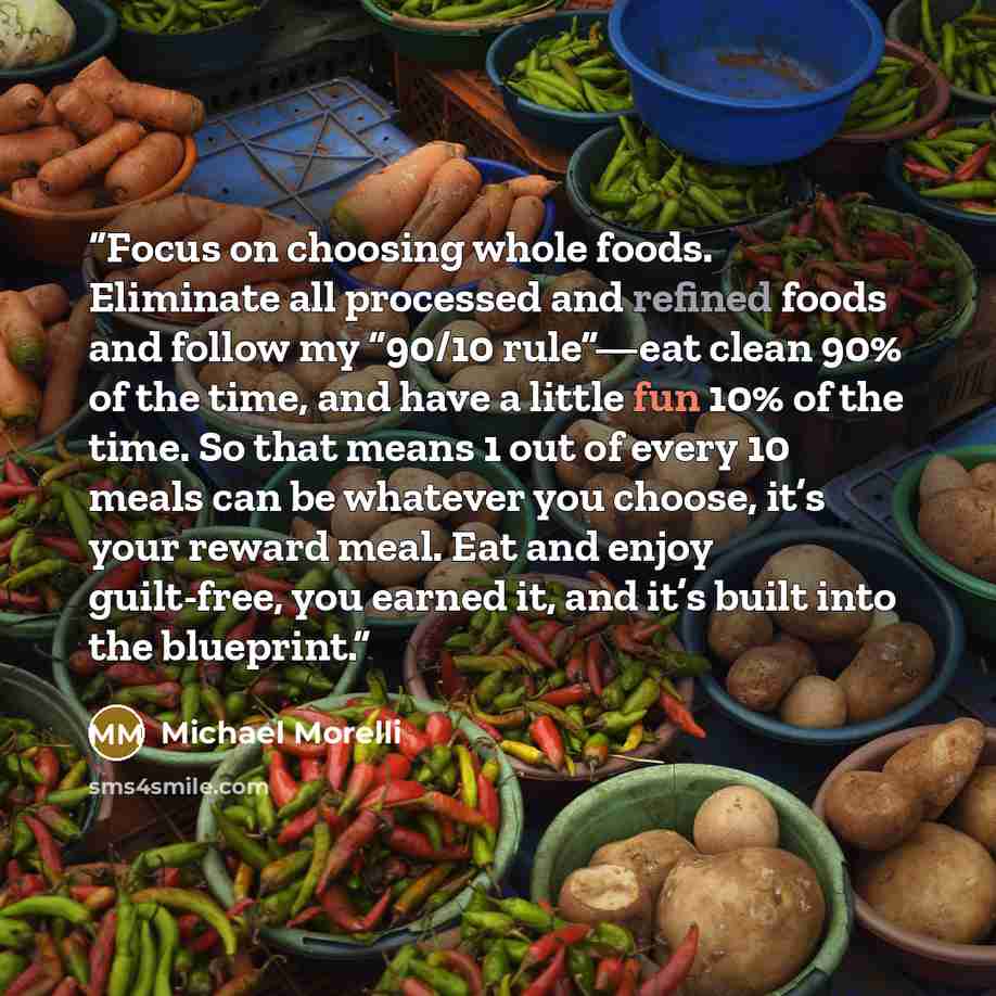“Focus on choosing whole foods. Eliminate all processed and refined foods and follow my “90/10 rule”—eat clean 90% of the time, and have a little fun 10% of the time. So that means 1 out of every 10 meals can be whatever you choose, it’s your reward meal. Eat and enjoy guilt-free, you earned it…” quote by Michael Morelli