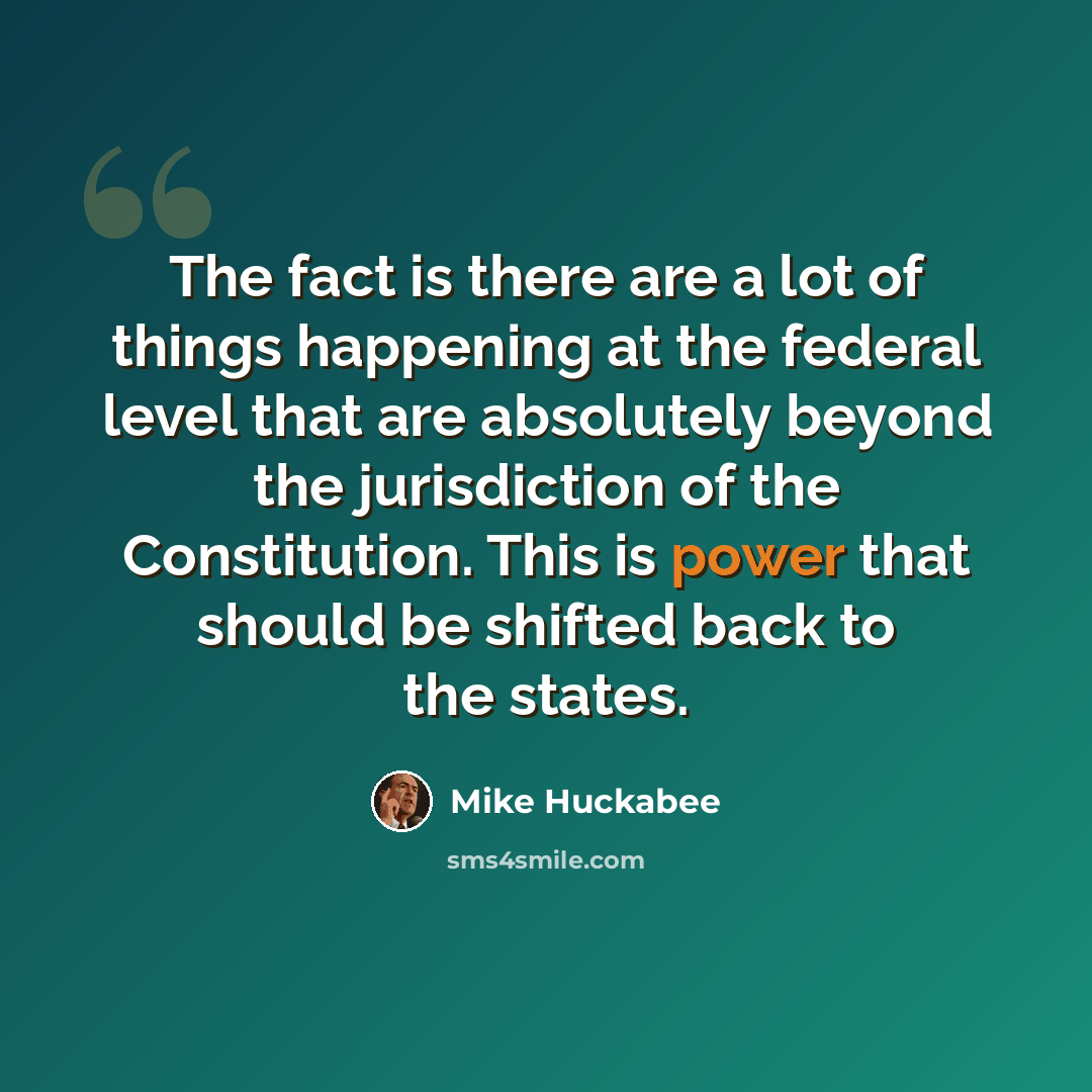 “The fact is there are a lot of things happening at the federal level that are absolutely beyond the jurisdiction of the Constitution. This is power that should be shifted back to the states.” quote by Mike Huckabee
