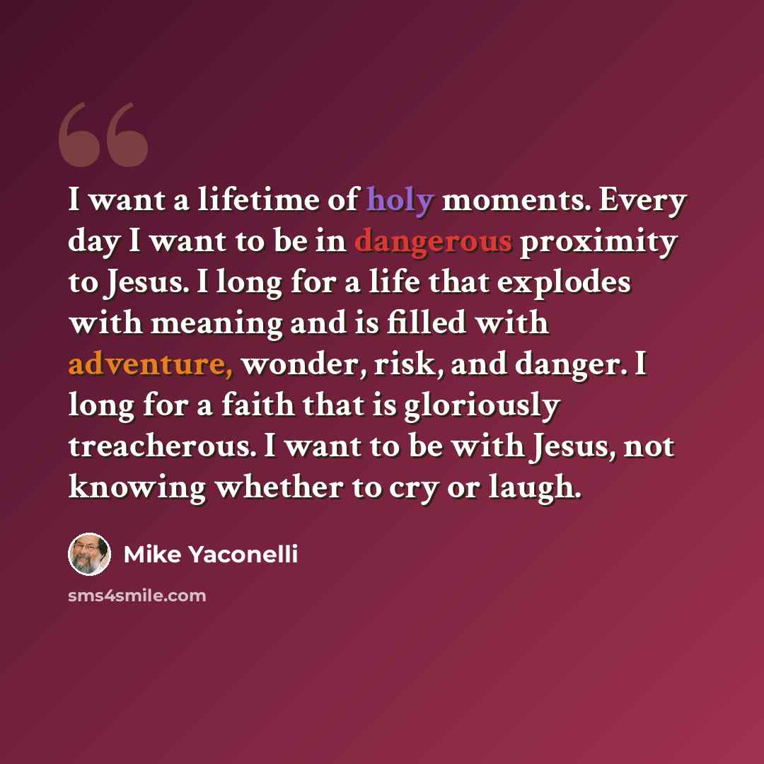 “I want a lifetime of holy moments. Every day I want to be in dangerous proximity to Jesus. I long for a life that explodes with meaning and is filled with adventure, wonder, risk, and danger. I long for a faith that is gloriously treacherous. I want to be with Jesus, not knowing whether to cry or…” quote by Mike Yaconelli