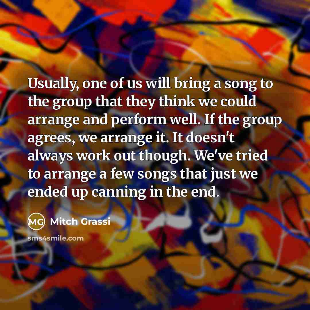 “Usually, one of us will bring a song to the group that they think we could arrange and perform well. If the group agrees, we arrange it. It doesn't always work out though. We've tried to arrange a few songs that just we ended up canning in the end.” quote by Mitch Grassi