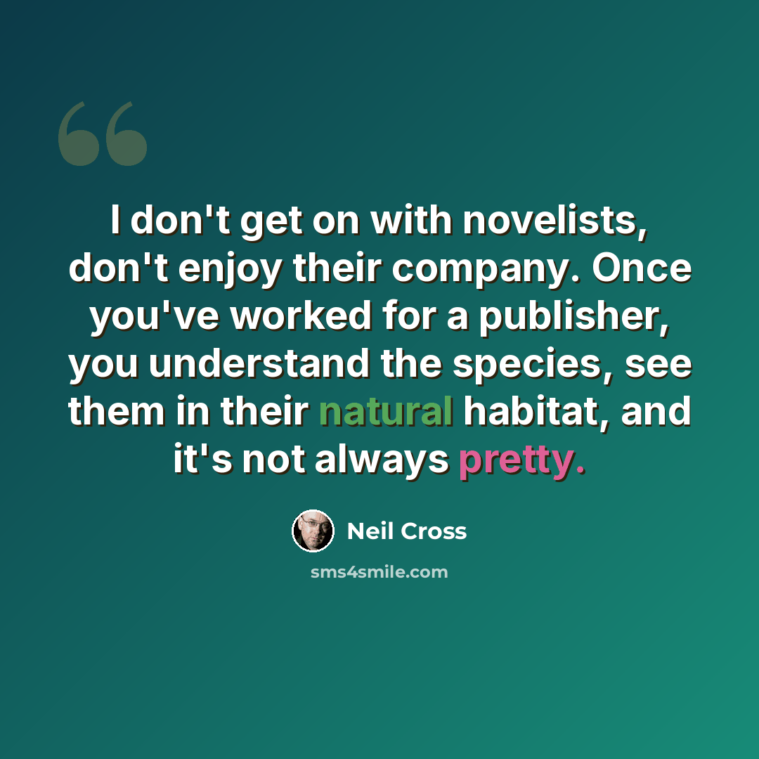 “I don't get on with novelists, don't enjoy their company. Once you've worked for a publisher, you understand the species, see them in their natural habitat, and it's not always pretty.” quote by Neil Cross