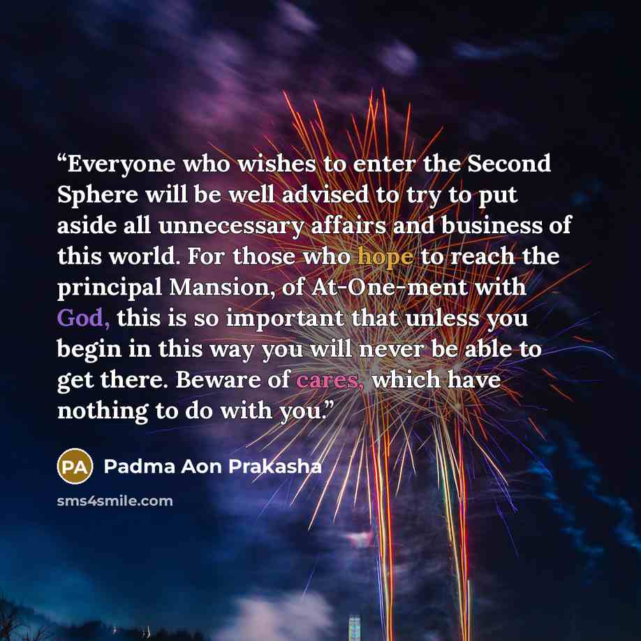 “Everyone who wishes to enter the Second Sphere will be well advised to try to put aside all unnecessary affairs and business of this world. For those who hope to reach the principal Mansion, of At-One-ment with God, this is so important that unless you begin in this way you will never be able to…” quote by Padma Aon Prakasha