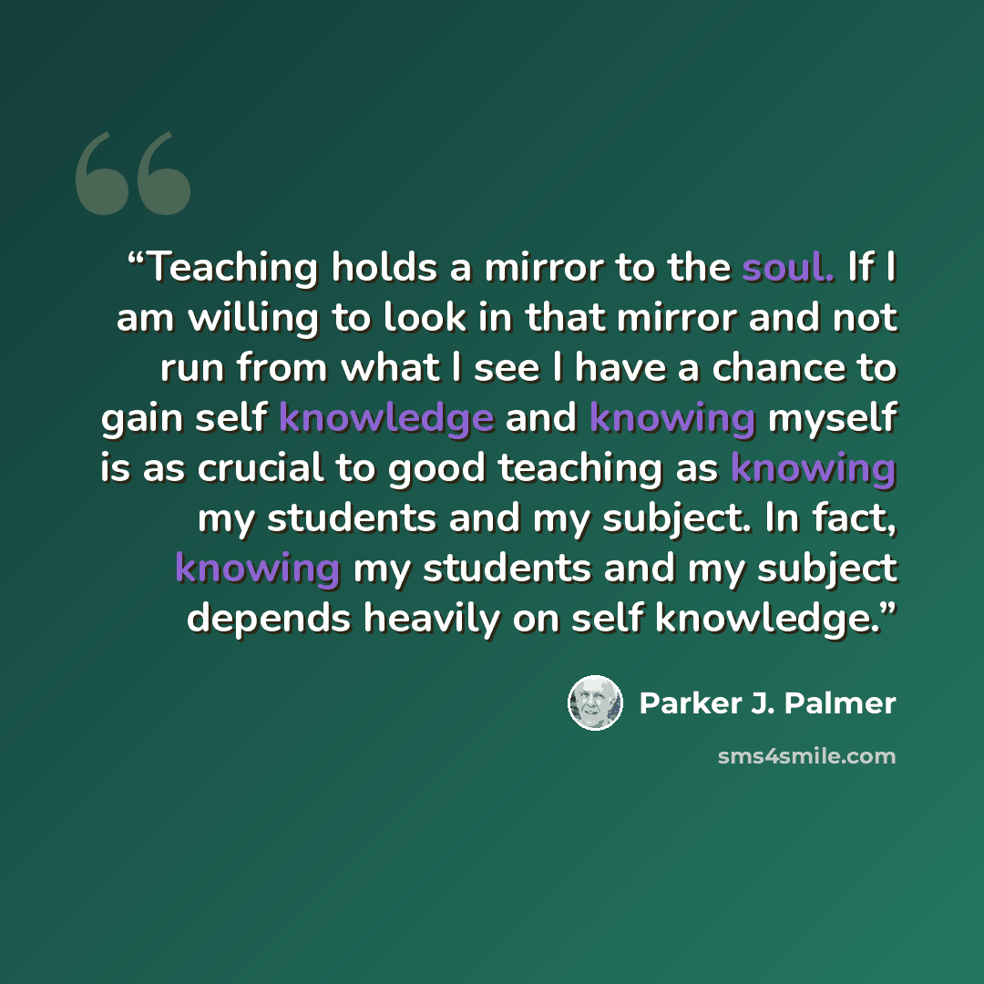 “Teaching holds a mirror to the soul. If I am willing to look in that mirror and not run from what I see I have a chance to gain self knowledge and knowing myself is as crucial to good teaching as knowing my students and my subject. In fact, knowing my students and my subject depends heavily on…” quote by Parker J. Palmer