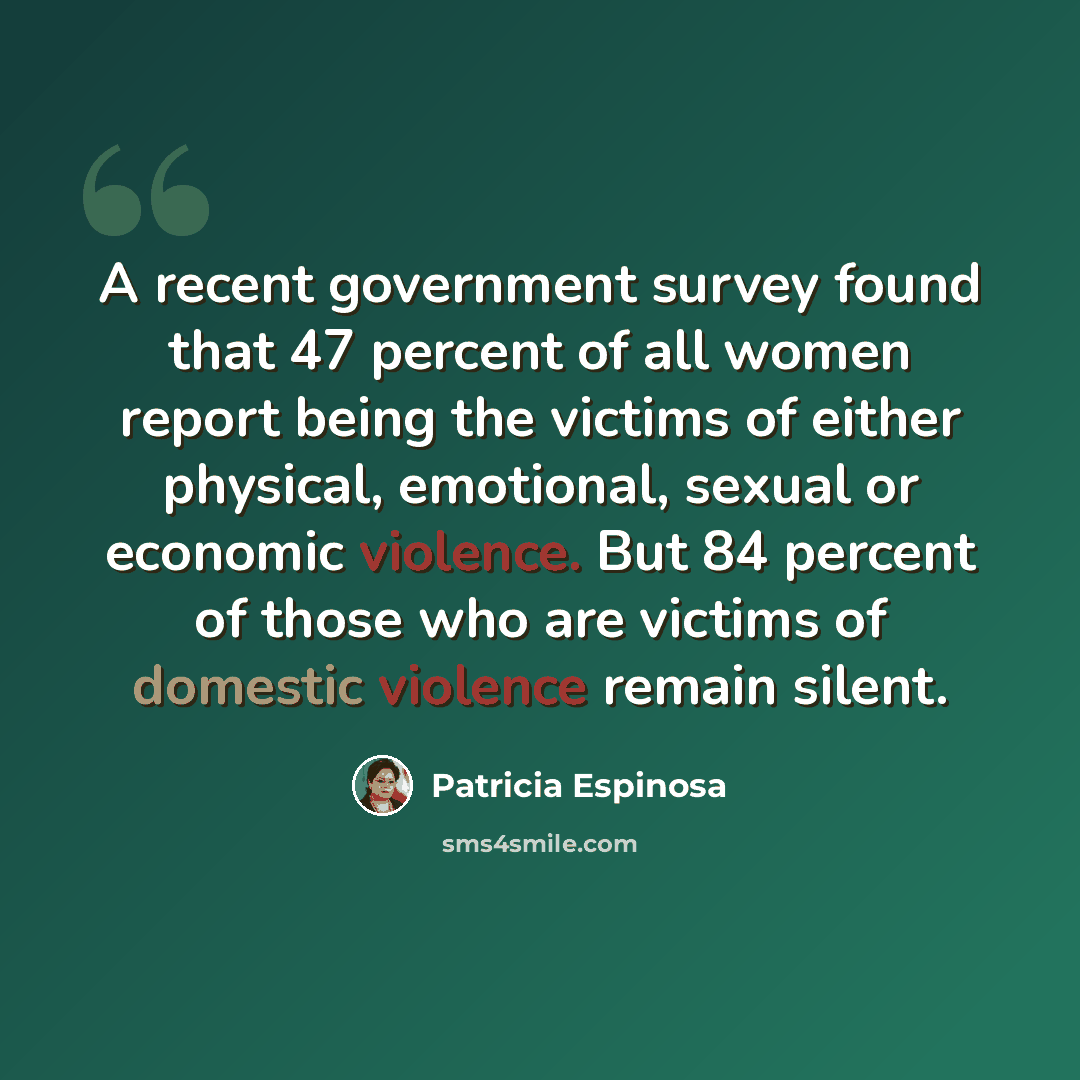 “A recent government survey found that 47 percent of all women report being the victims of either physical, emotional, sexual or economic violence. But 84 percent of those who are victims of domestic violence remain silent.” quote by Patricia Espinosa