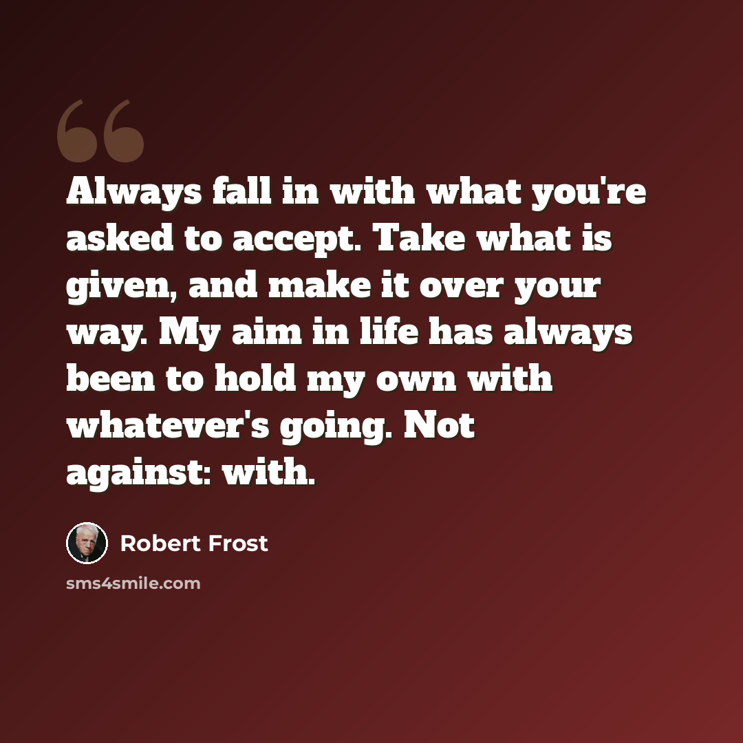 “Always fall in with what you're asked to accept. Take what is given, and make it over your way. My aim in life has always been to hold my own with whatever's going. Not against: with.” quote by Robert Frost