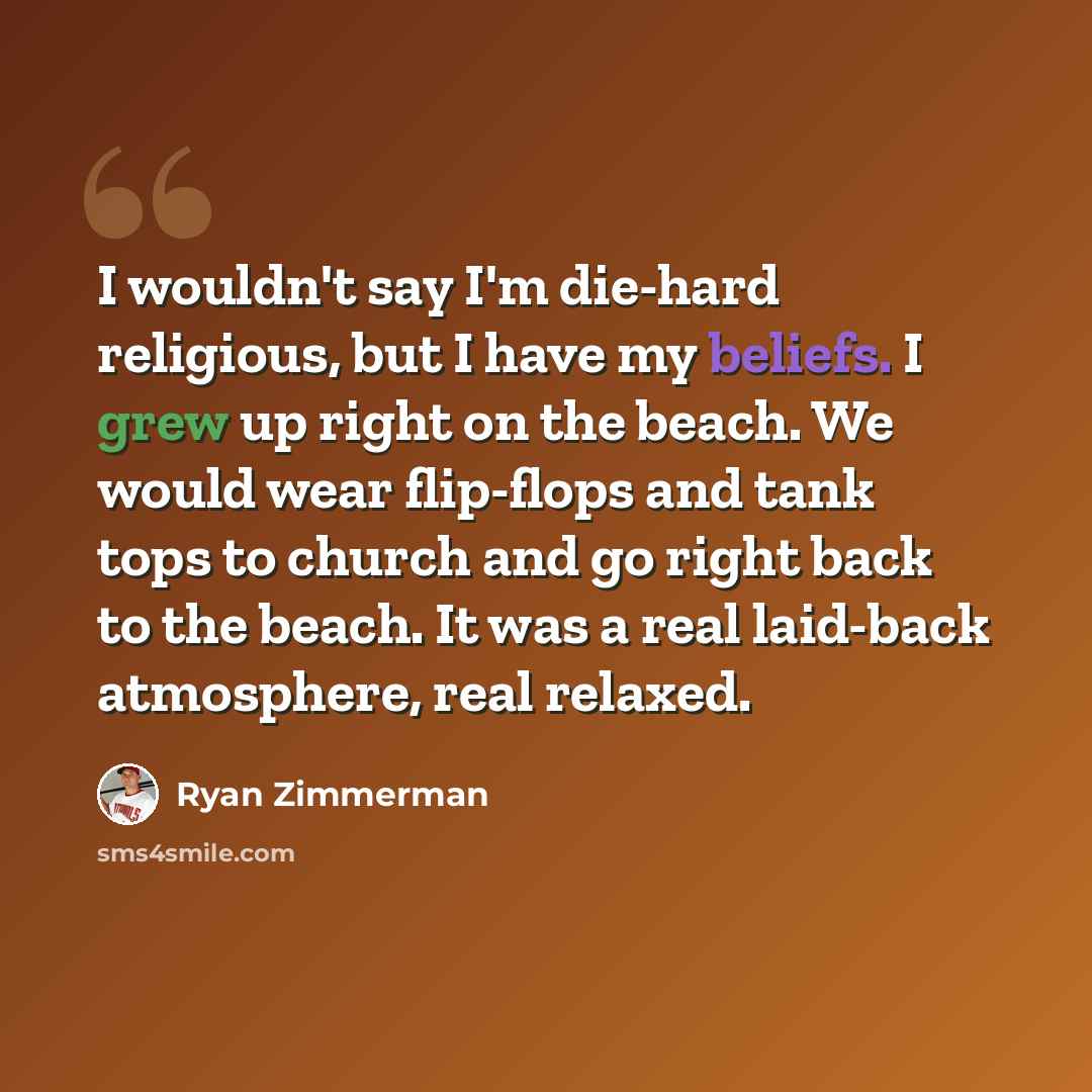 “I wouldn't say I'm die-hard religious, but I have my beliefs. I grew up right on the beach. We would wear flip-flops and tank tops to church and go right back to the beach. It was a real laid-back atmosphere, real relaxed.” quote by Ryan Zimmerman