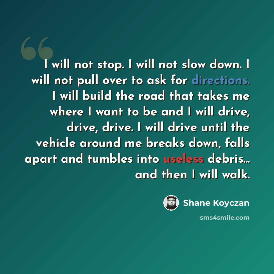 “I will not stop. I will not slow down. I will not pull over to ask for directions. I will build the road that takes me where I want to be and I will drive, drive, drive. I will drive until the vehicle around me breaks down, falls apart and tumbles into useless debris... and then I will walk.” quote by Shane Koyczan