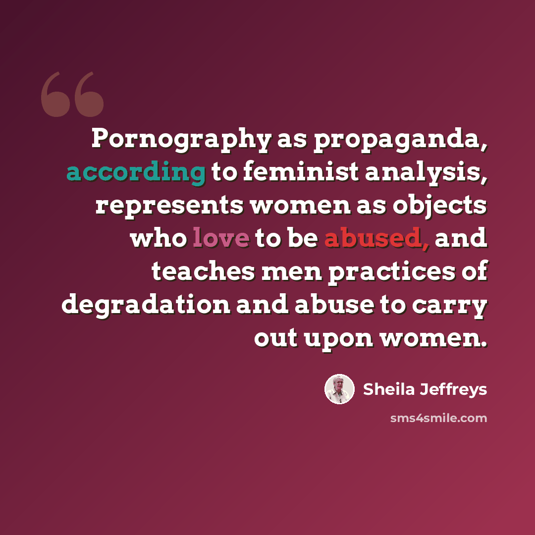 “Pornography as propaganda, according to feminist analysis, represents women as objects who love to be abused, and teaches men practices of degradation and abuse to carry out upon women.” quote by Sheila Jeffreys
