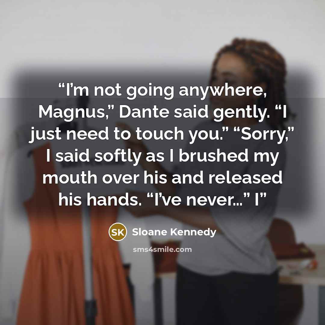 “I’m not going anywhere, Magnus,” Dante said gently. “I just need to touch you.” “Sorry,” I said softly as I brushed my mouth over his and released his hands. “I’ve never…” I” quote by Sloane Kennedy