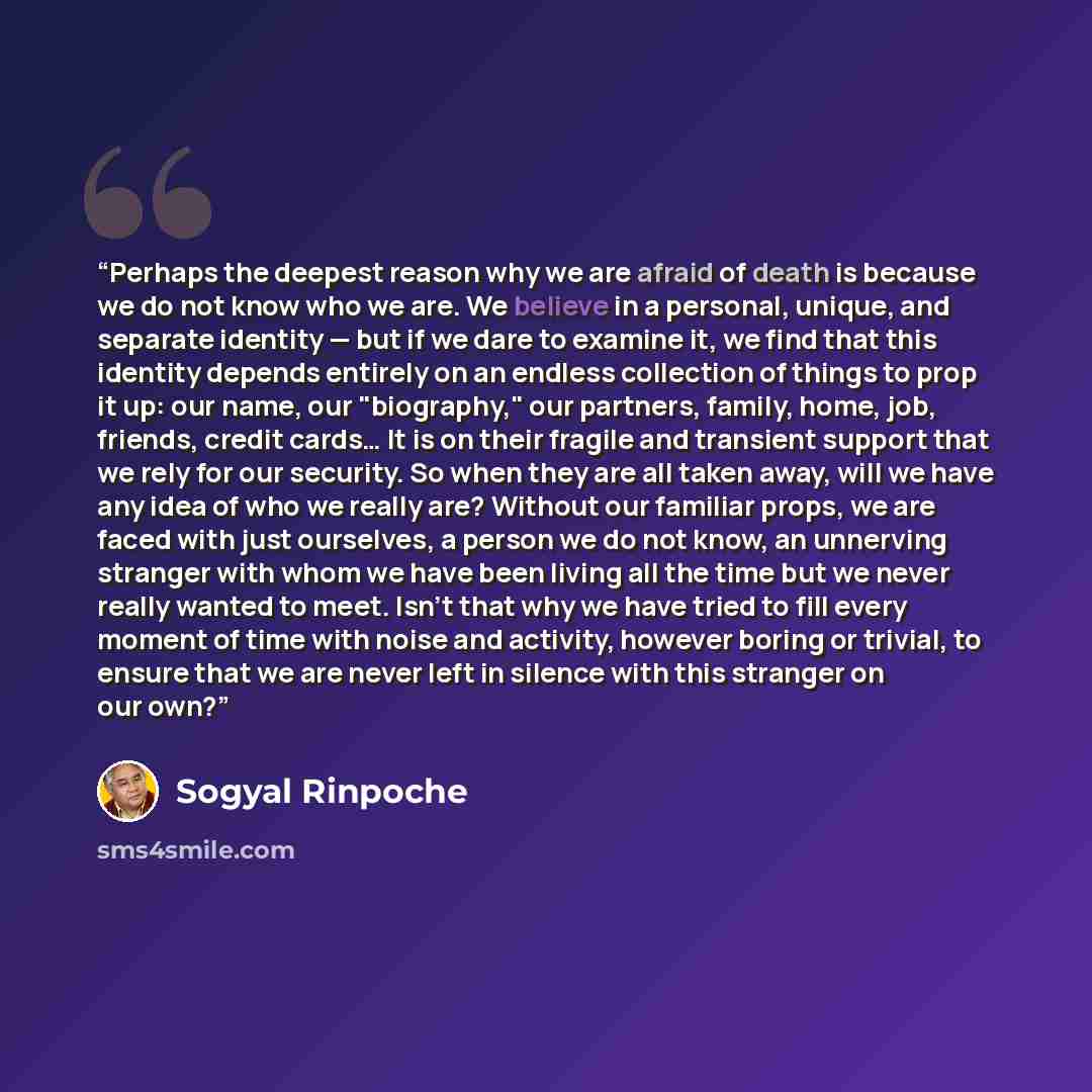 “Perhaps the deepest reason why we are afraid of death is because we do not know who we are. We believe in a personal, unique, and separate identity — but if we dare to examine it, we find that this identity depends entirely on an endless collection of things to prop it up: our name, our…” quote by Sogyal Rinpoche