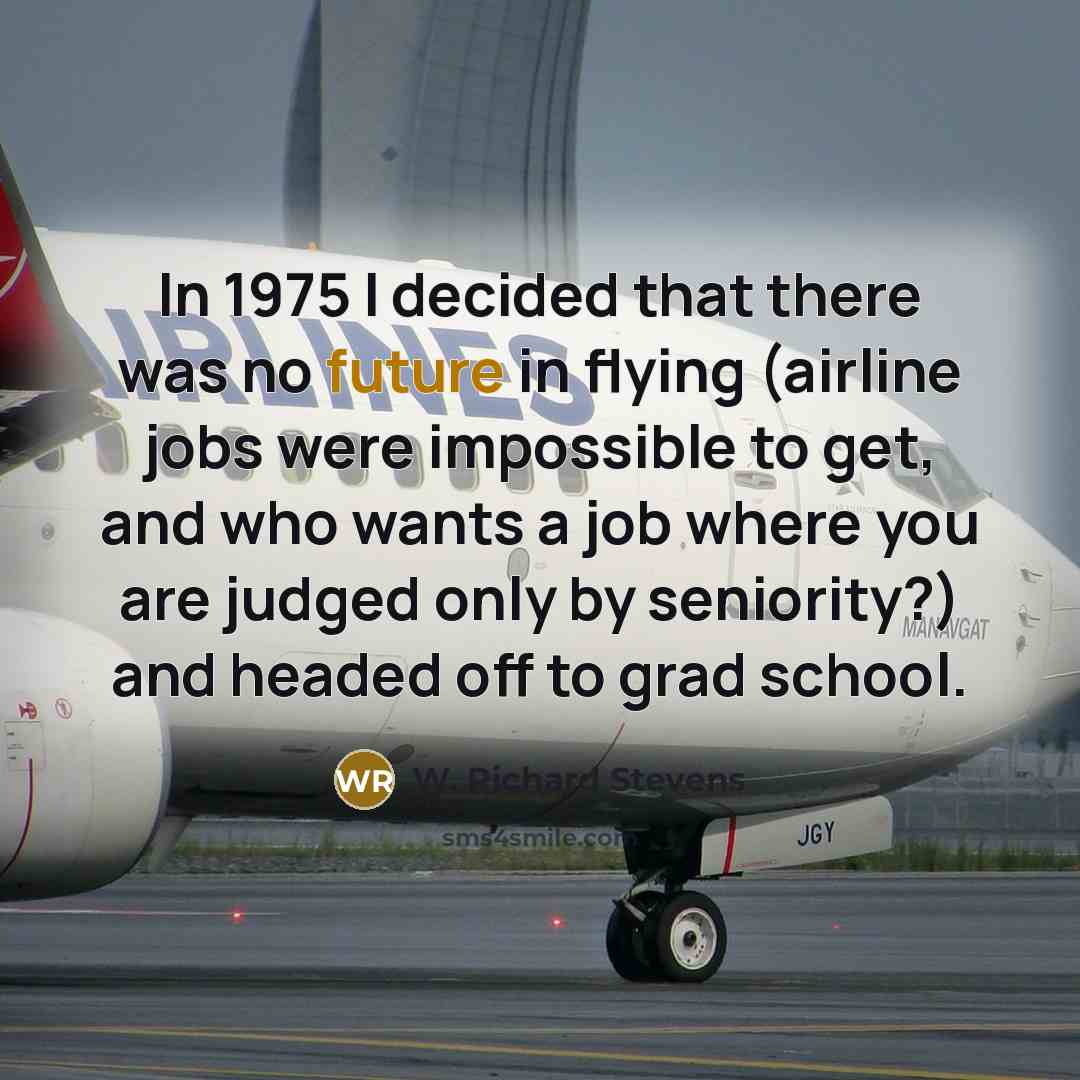 “In 1975 I decided that there was no future in flying (airline jobs were impossible to get, and who wants a job where you are judged only by seniority?) and headed off to grad school.” quote by W. Richard Stevens