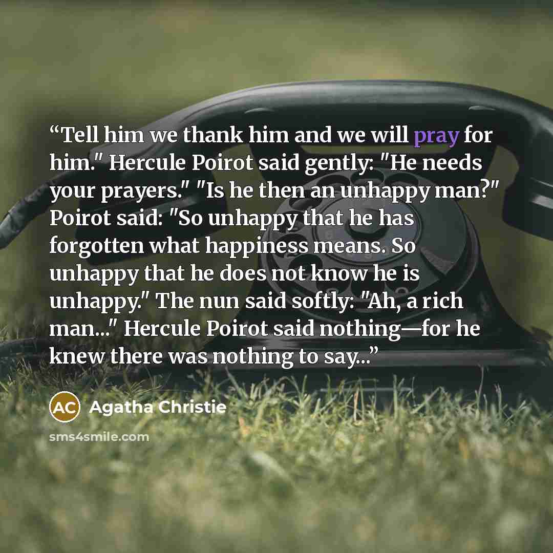 “Tell him we thank him and we will pray for him." Hercule Poirot said gently: "He needs your prayers." "Is he then an unhappy man?" Poirot said: "So unhappy that he has forgotten what happiness means. So unhappy that he does not know he is unhappy." The nun said softly: "Ah, a rich man..." Hercule…” quote by Agatha Christie