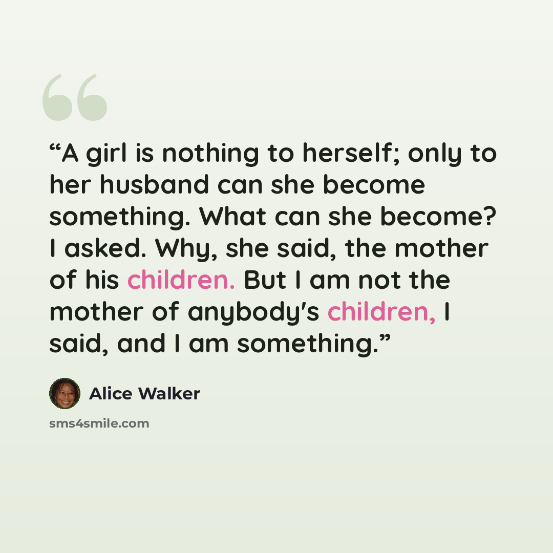 “A girl is nothing to herself; only to her husband can she become something. What can she become? I asked. Why, she said, the mother of his children. But I am not the mother of anybody's children, I said, and I am something.” quote by Alice Walker