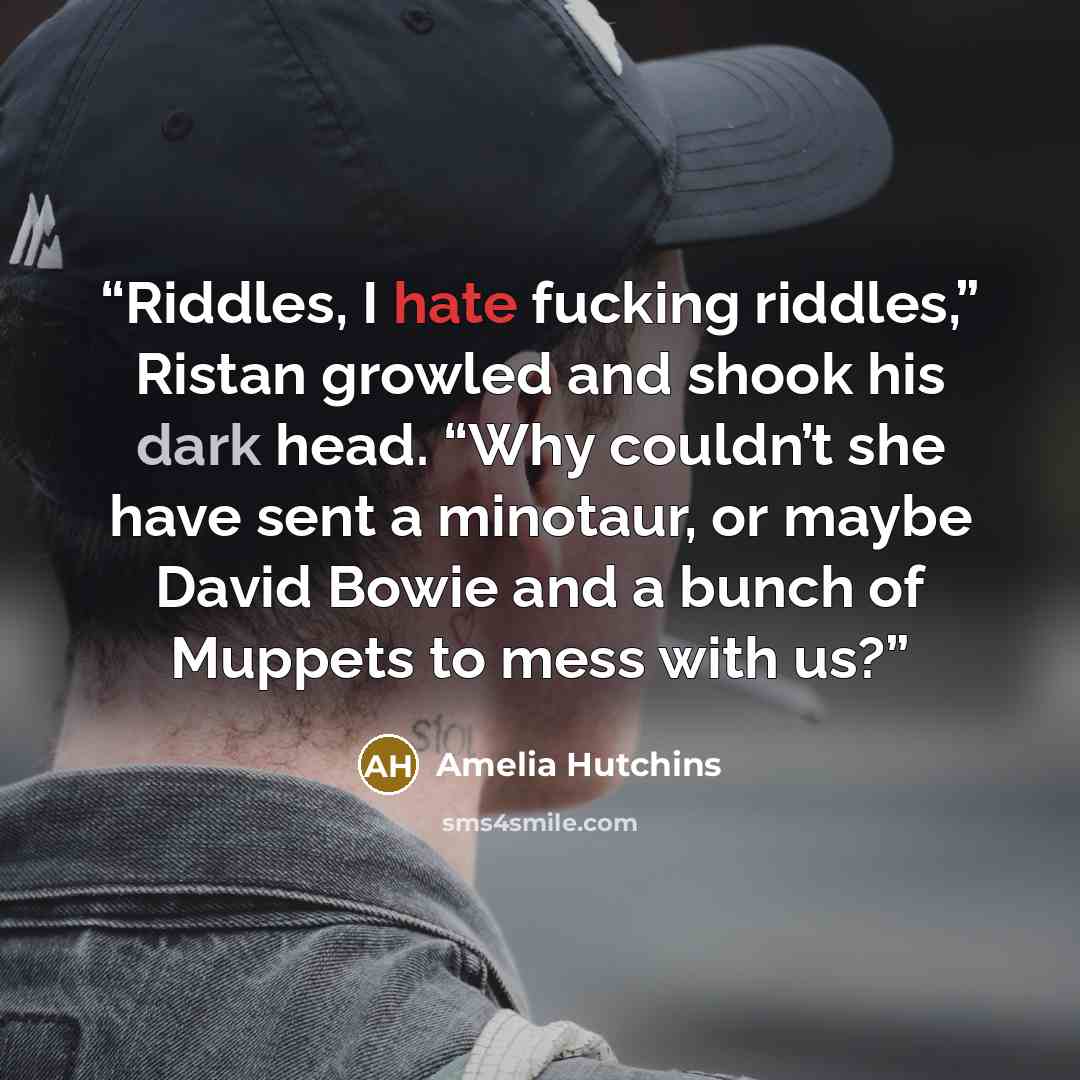 “Riddles, I hate fucking riddles,” Ristan growled and shook his dark head. “Why couldn’t she have sent a minotaur, or maybe David Bowie and a bunch of Muppets to mess with us?” quote by Amelia Hutchins