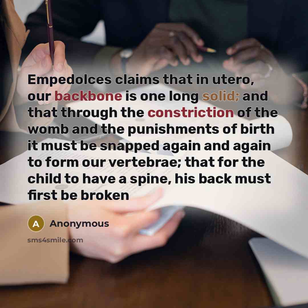 “Empedolces claims that in utero, our backbone is one long solid; and that through the constriction of the womb and the punishments of birth it must be snapped again and again to form our vertebrae; that for the child to have a spine, his back must first be broken” quote by Anonymous