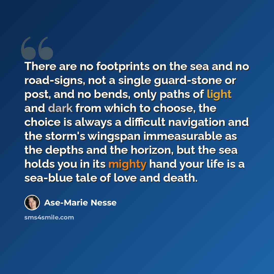 “There are no footprints on the sea and no road-signs, not a single guard-stone or post, and no bends, only paths of light and dark from which to choose, the choice is always a difficult navigation and the storm's wingspan immeasurable as the depths and the horizon, but the sea holds you in its…” quote by Ase-Marie Nesse