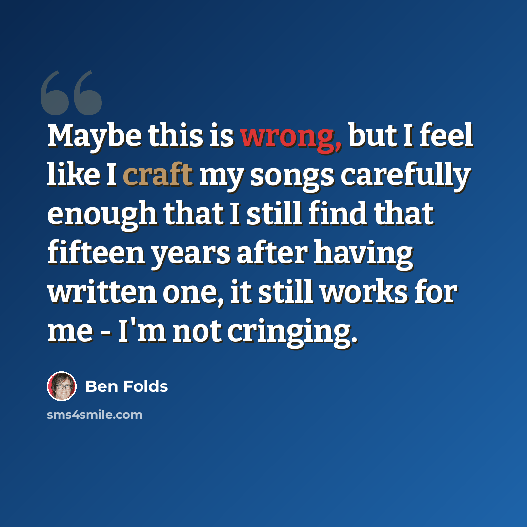 “Maybe this is wrong, but I feel like I craft my songs carefully enough that I still find that fifteen years after having written one, it still works for me - I'm not cringing.” quote by Ben Folds