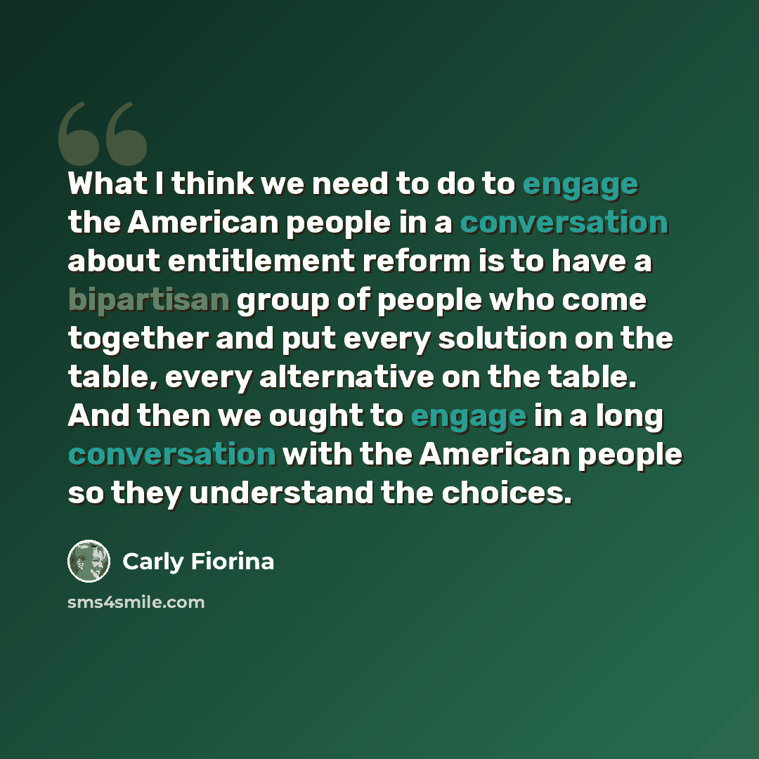 “What I think we need to do to engage the American people in a conversation about entitlement reform is to have a bipartisan group of people who come together and put every solution on the table, every alternative on the table. And then we ought to engage in a long conversation with the American…” quote by Carly Fiorina
