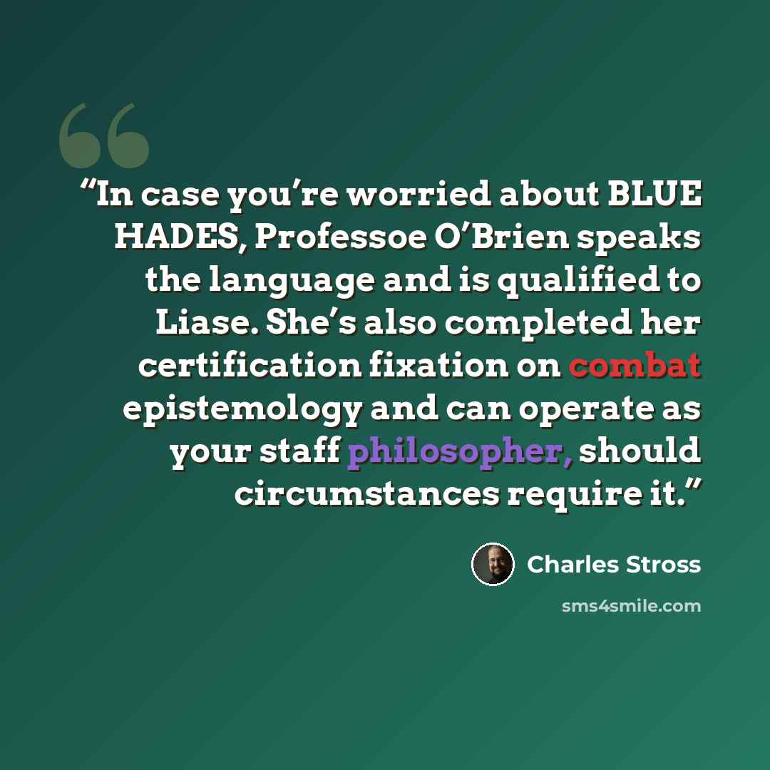 “In case you’re worried about BLUE HADES, Professoe O’Brien speaks the language and is qualified to Liase. She’s also completed her certification fixation on combat epistemology and can operate as your staff philosopher, should circumstances require it.” quote by Charles Stross