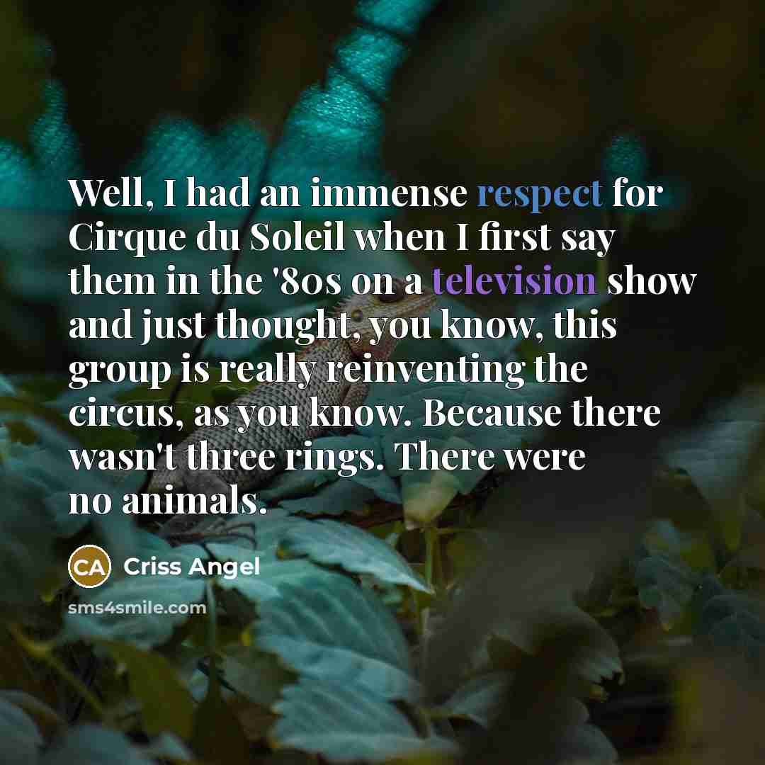 “Well, I had an immense respect for Cirque du Soleil when I first say them in the '80s on a television show and just thought, you know, this group is really reinventing the circus, as you know. Because there wasn't three rings. There were no animals.” quote by Criss Angel