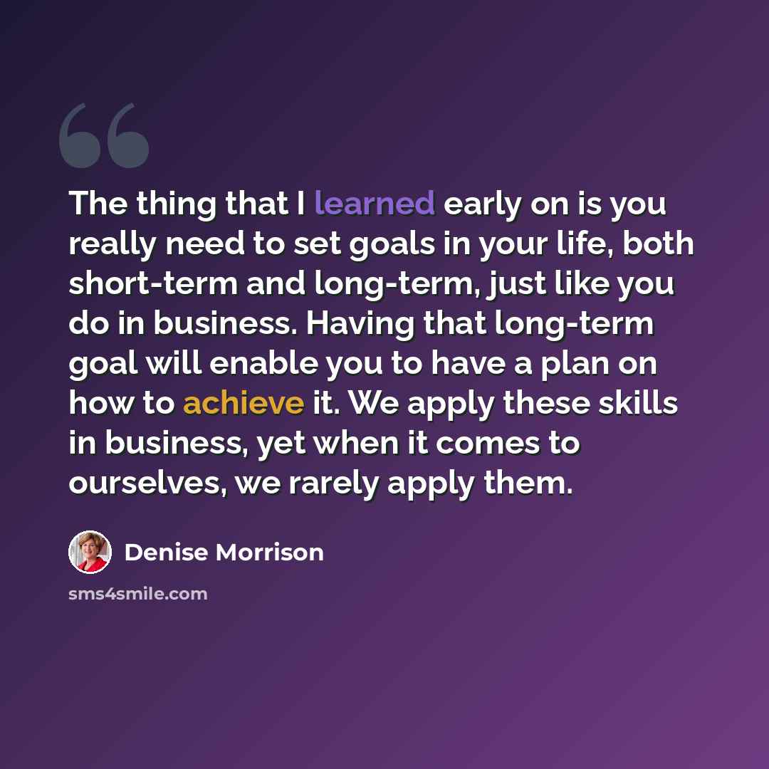 “The thing that I learned early on is you really need to set goals in your life, both short-term and long-term, just like you do in business. Having that long-term goal will enable you to have a plan on how to achieve it. We apply these skills in business, yet when it comes to ourselves, we rarely…” quote by Denise Morrison