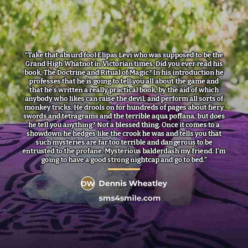 “Take that absurd fool Elipas Levi who was supposed to be the Grand High Whatnot in Victorian times. Did you ever read his book, The Doctrine and Ritual of Magic? In his introduction he professes that he is going to tell you all about the game and that he’s written a really practical book, by the…” quote by Dennis Wheatley