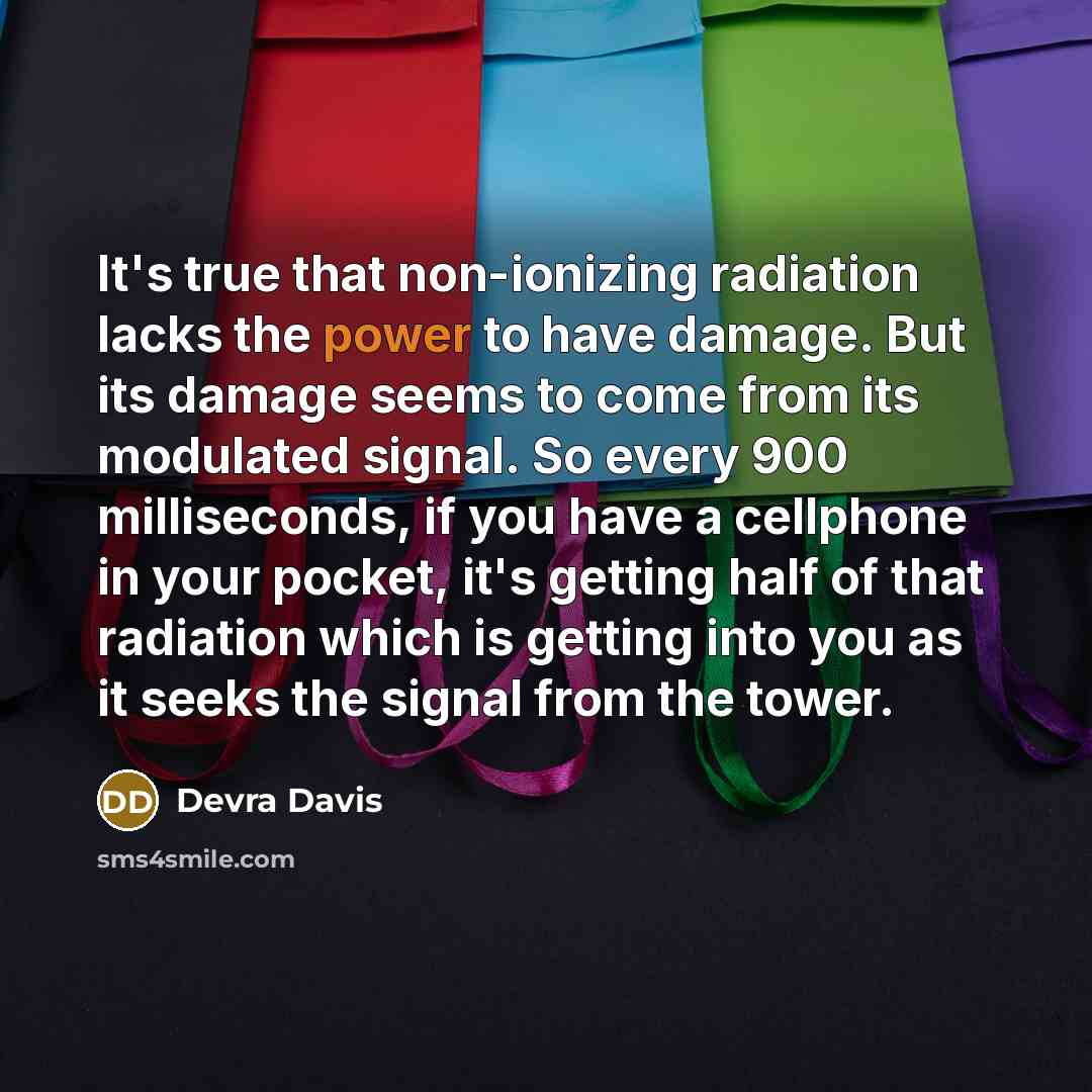 “It's true that non-ionizing radiation lacks the power to have damage. But its damage seems to come from its modulated signal. So every 900 milliseconds, if you have a cellphone in your pocket, it's getting half of that radiation which is getting into you as it seeks the signal from the tower.” quote by Devra Davis