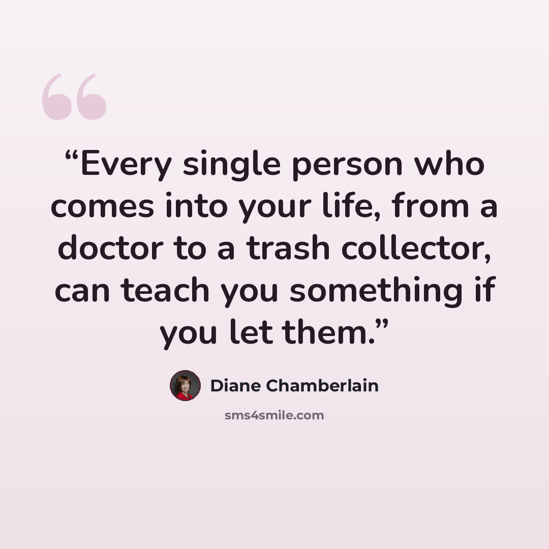 “Every single person who comes into your life, from a doctor to a trash collector, can teach you something if you let them.” quote by Diane Chamberlain