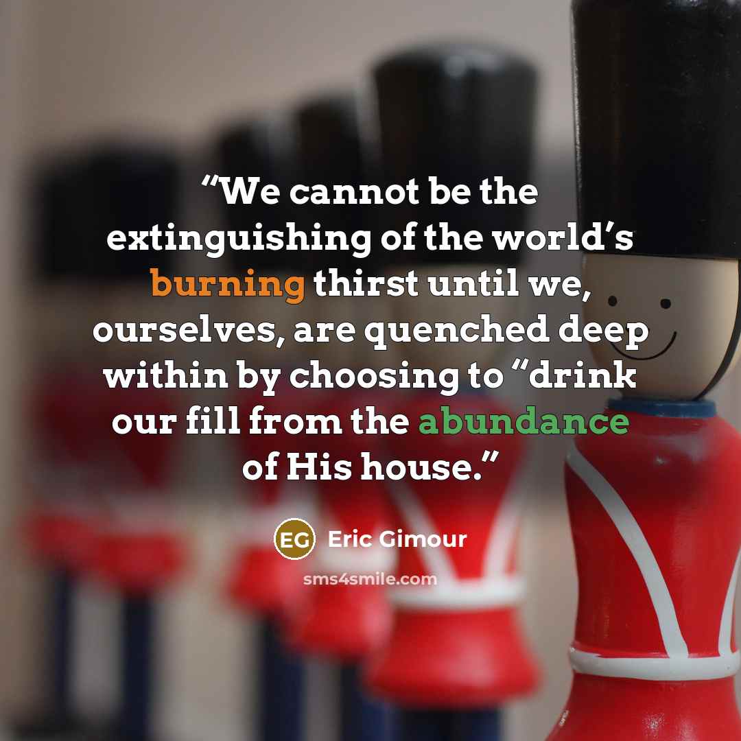 “We cannot be the extinguishing of the world’s burning thirst until we, ourselves, are quenched deep within by choosing to “drink our fill from the abundance of His house.” quote by Eric Gimour