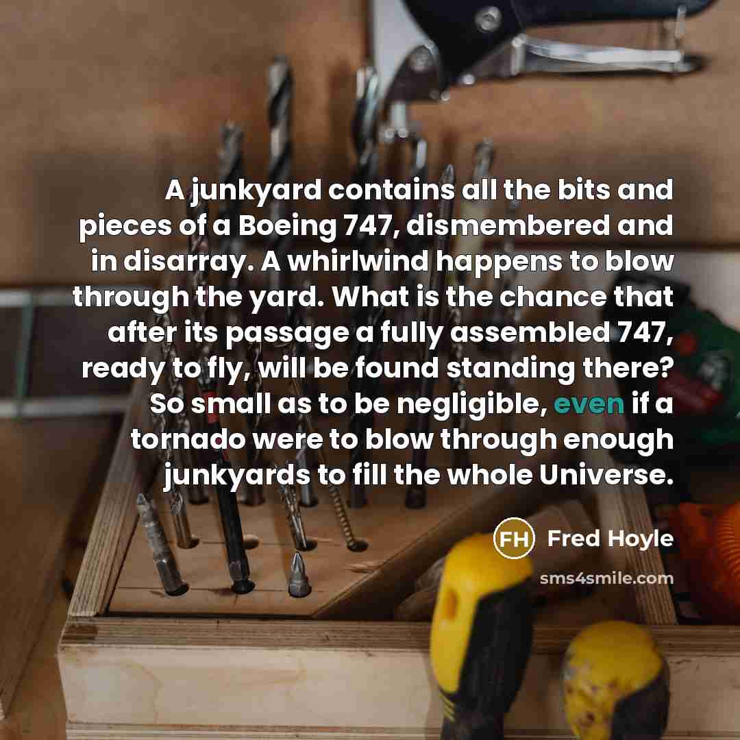 “A junkyard contains all the bits and pieces of a Boeing 747, dismembered and in disarray. A whirlwind happens to blow through the yard. What is the chance that after its passage a fully assembled 747, ready to fly, will be found standing there? So small as to be negligible, even if a tornado were…” quote by Fred Hoyle