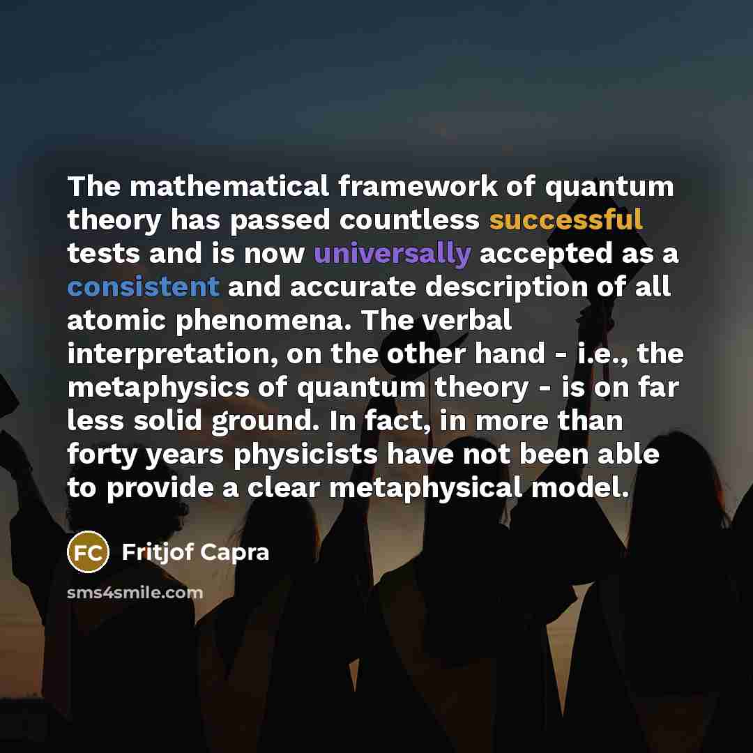“The mathematical framework of quantum theory has passed countless successful tests and is now universally accepted as a consistent and accurate description of all atomic phenomena. The verbal interpretation, on the other hand - i.e., the metaphysics of quantum theory - is on far less solid ground…” quote by Fritjof Capra