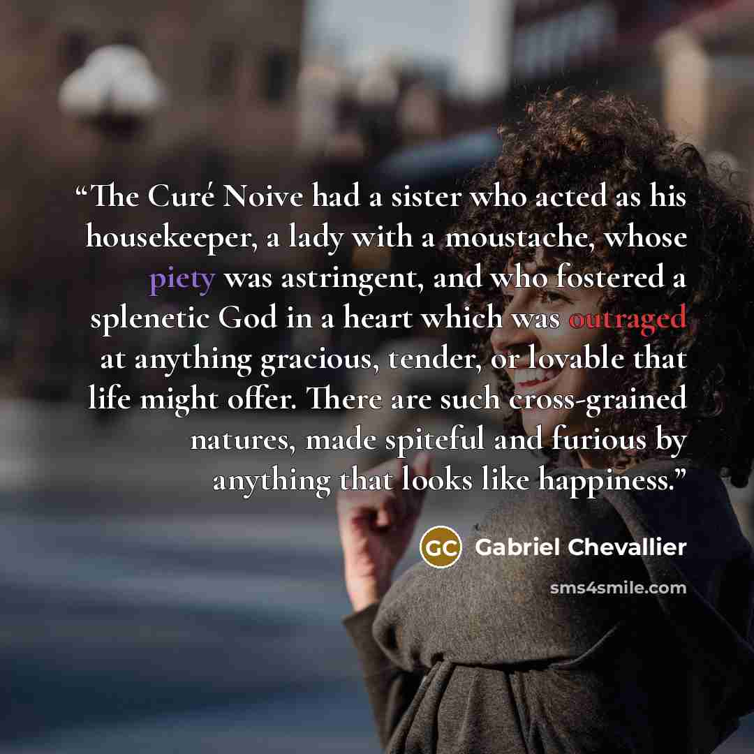 “The Curé Noive had a sister who acted as his housekeeper, a lady with a moustache, whose piety was astringent, and who fostered a splenetic God in a heart which was outraged at anything gracious, tender, or lovable that life might offer. There are such cross-grained natures, made spiteful and…” quote by Gabriel Chevallier